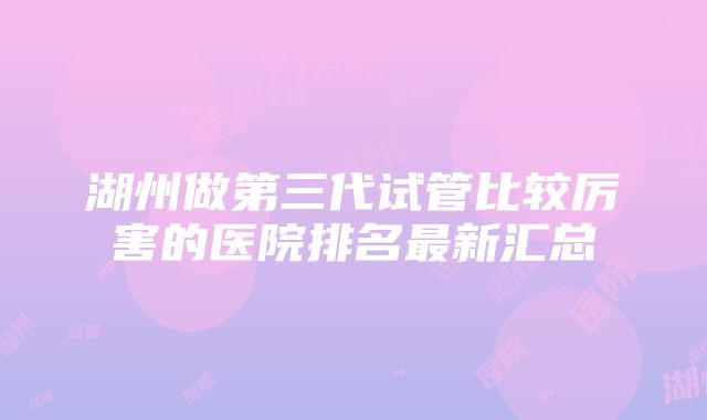 湖州做第三代试管比较厉害的医院排名最新汇总