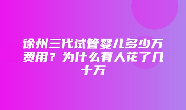 徐州三代试管婴儿多少万费用？为什么有人花了几十万