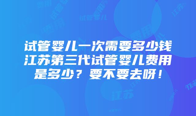 试管婴儿一次需要多少钱江苏第三代试管婴儿费用是多少？要不要去呀！