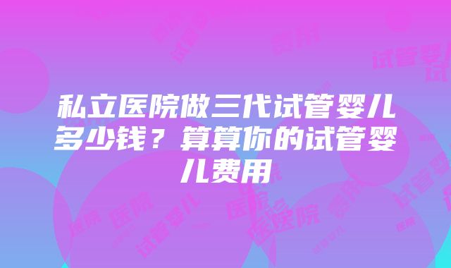 私立医院做三代试管婴儿多少钱？算算你的试管婴儿费用