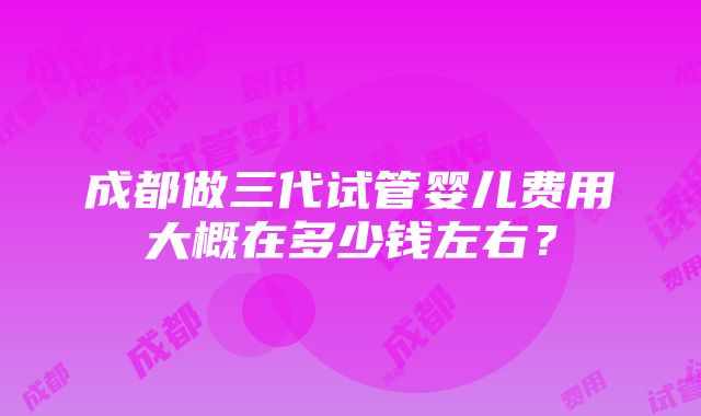 成都做三代试管婴儿费用大概在多少钱左右？