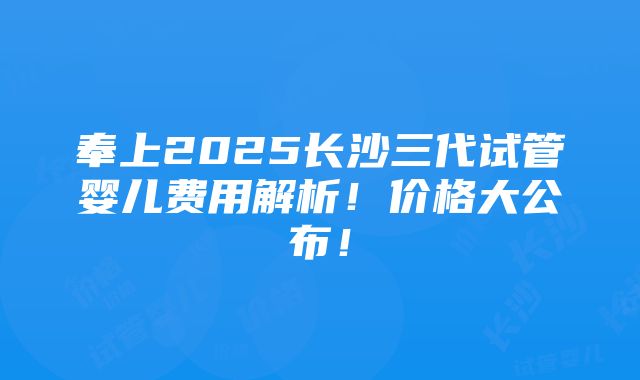 奉上2025长沙三代试管婴儿费用解析！价格大公布！