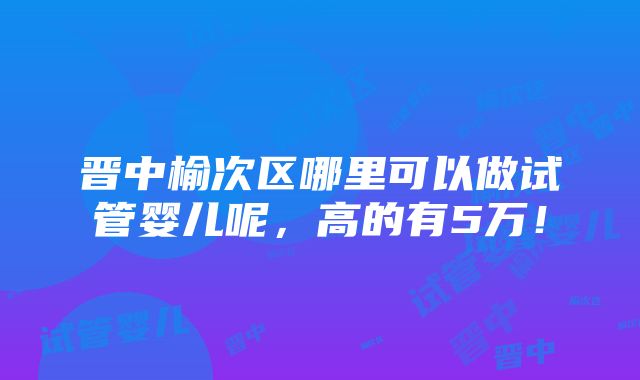 晋中榆次区哪里可以做试管婴儿呢，高的有5万！