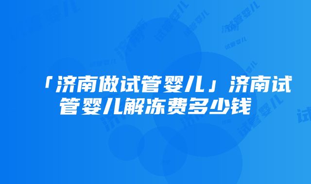 「济南做试管婴儿」济南试管婴儿解冻费多少钱