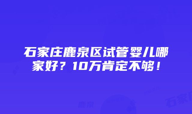 石家庄鹿泉区试管婴儿哪家好？10万肯定不够！