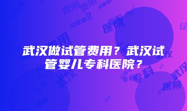 武汉做试管费用？武汉试管婴儿专科医院？