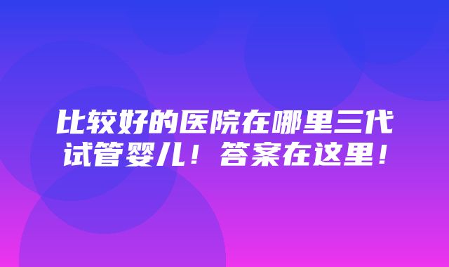 比较好的医院在哪里三代试管婴儿！答案在这里！