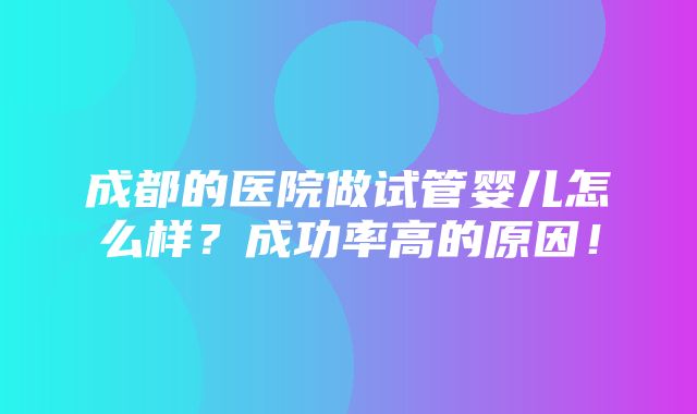 成都的医院做试管婴儿怎么样？成功率高的原因！