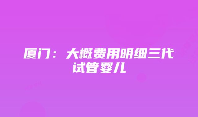 厦门：大概费用明细三代试管婴儿