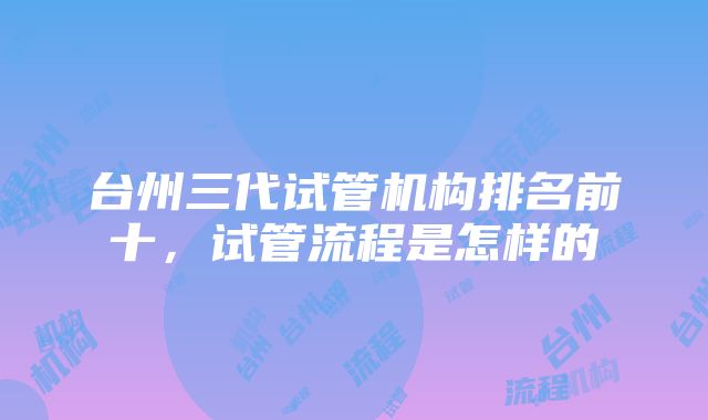 台州三代试管机构排名前十，试管流程是怎样的