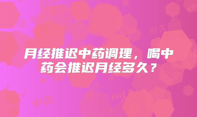 月经推迟中药调理，喝中药会推迟月经多久？