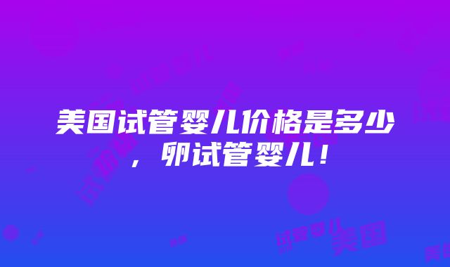 美国试管婴儿价格是多少，卵试管婴儿！