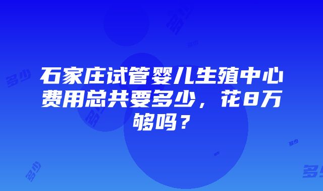 石家庄试管婴儿生殖中心费用总共要多少，花8万够吗？