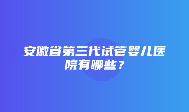 安徽省第三代试管婴儿医院有哪些？