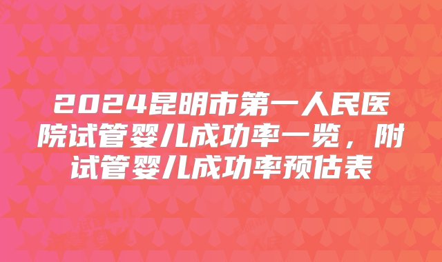 2024昆明市第一人民医院试管婴儿成功率一览，附试管婴儿成功率预估表