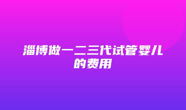 淄博做一二三代试管婴儿的费用