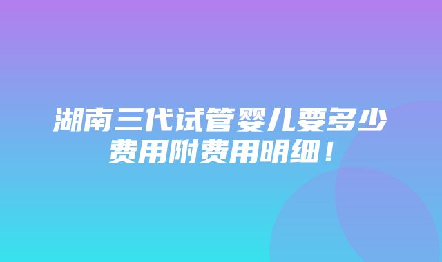 湖南三代试管婴儿要多少费用附费用明细！