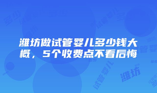 潍坊做试管婴儿多少钱大概，5个收费点不看后悔