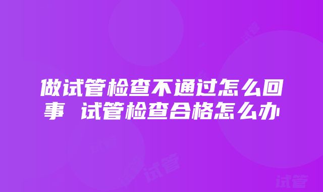 做试管检查不通过怎么回事 试管检查合格怎么办