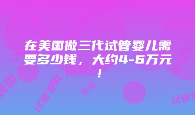 在美国做三代试管婴儿需要多少钱，大约4-6万元！