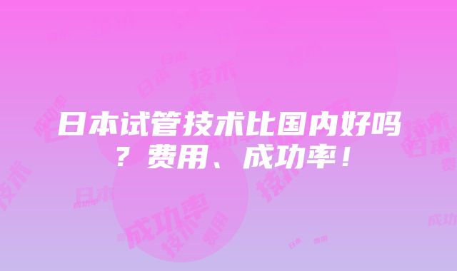 日本试管技术比国内好吗？费用、成功率！