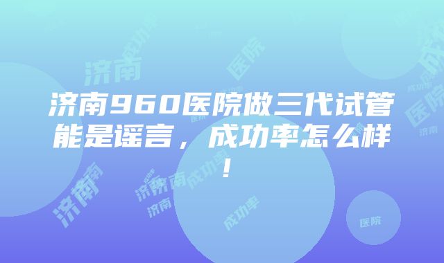 济南960医院做三代试管能是谣言，成功率怎么样！