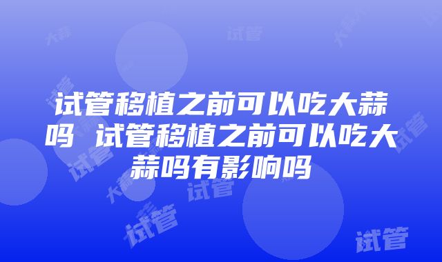 试管移植之前可以吃大蒜吗 试管移植之前可以吃大蒜吗有影响吗