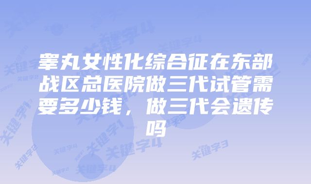 睾丸女性化综合征在东部战区总医院做三代试管需要多少钱，做三代会遗传吗