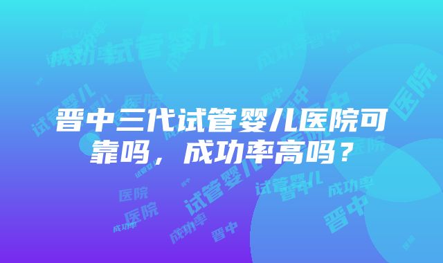 晋中三代试管婴儿医院可靠吗，成功率高吗？