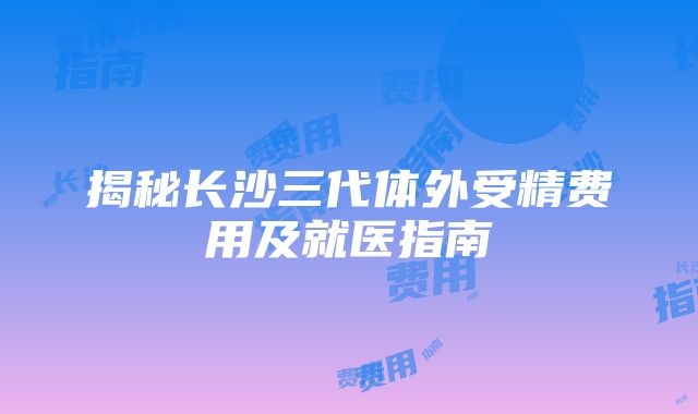 揭秘长沙三代体外受精费用及就医指南