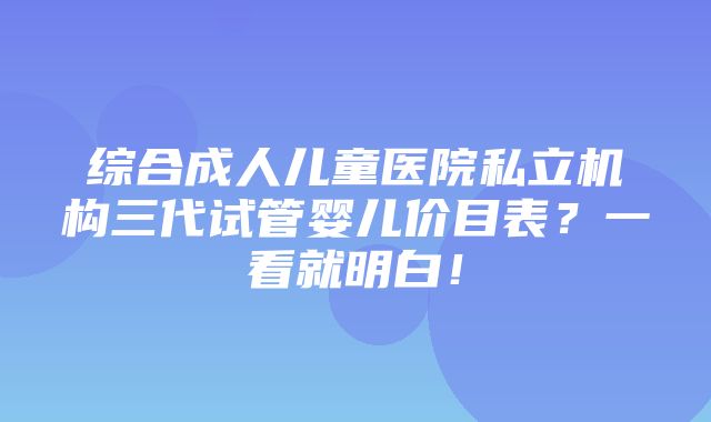 综合成人儿童医院私立机构三代试管婴儿价目表？一看就明白！