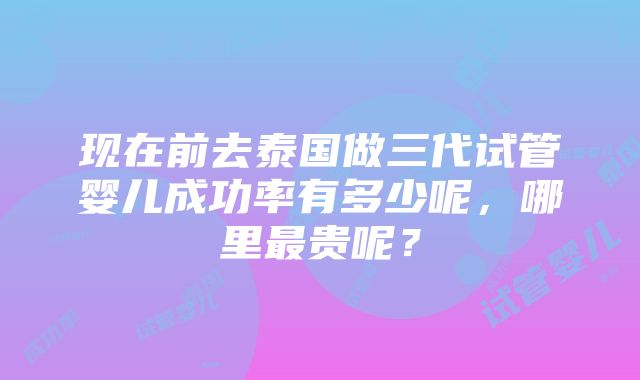 现在前去泰国做三代试管婴儿成功率有多少呢，哪里最贵呢？