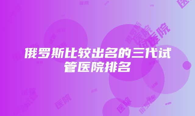 俄罗斯比较出名的三代试管医院排名