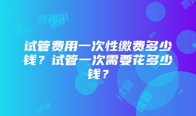 试管费用一次性缴费多少钱？试管一次需要花多少钱？