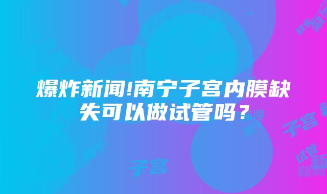 爆炸新闻!南宁子宫内膜缺失可以做试管吗？