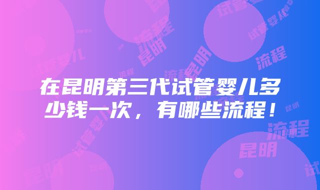 在昆明第三代试管婴儿多少钱一次，有哪些流程！