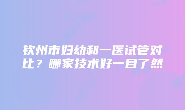 钦州市妇幼和一医试管对比？哪家技术好一目了然