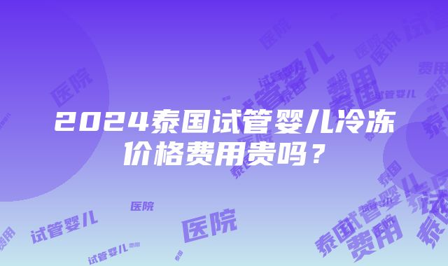 2024泰国试管婴儿冷冻价格费用贵吗？