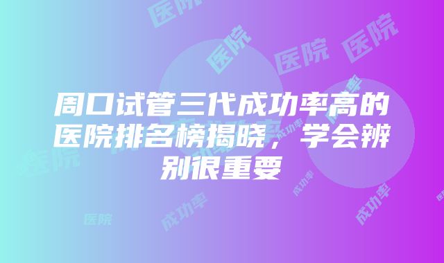 周口试管三代成功率高的医院排名榜揭晓，学会辨别很重要