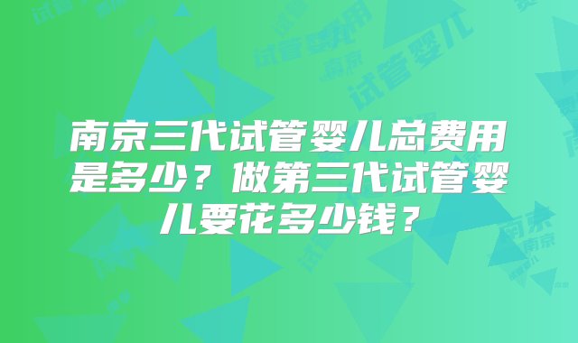 南京三代试管婴儿总费用是多少？做第三代试管婴儿要花多少钱？