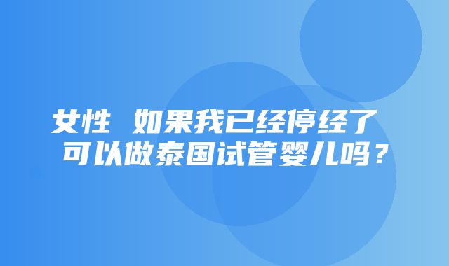 女性 如果我已经停经了 可以做泰国试管婴儿吗？