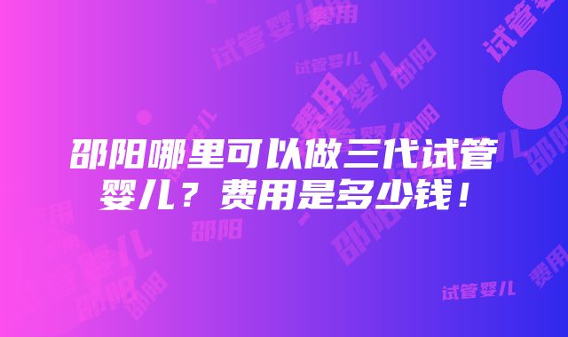 邵阳哪里可以做三代试管婴儿？费用是多少钱！