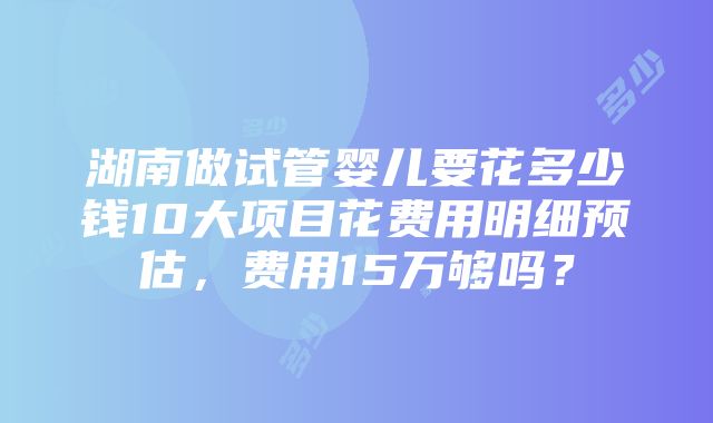 湖南做试管婴儿要花多少钱10大项目花费用明细预估，费用15万够吗？