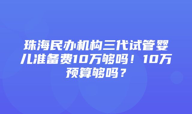 珠海民办机构三代试管婴儿准备费10万够吗！10万预算够吗？