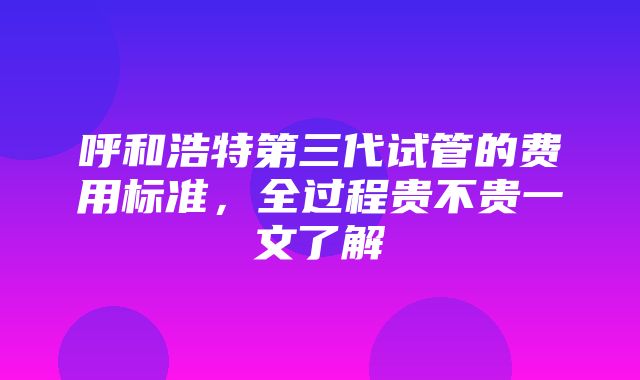 呼和浩特第三代试管的费用标准，全过程贵不贵一文了解