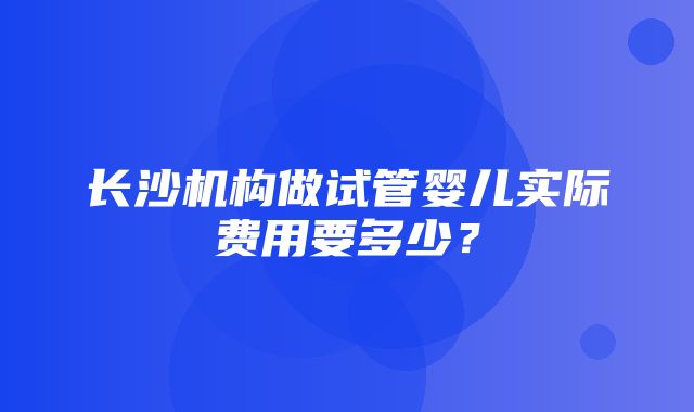 长沙机构做试管婴儿实际费用要多少？