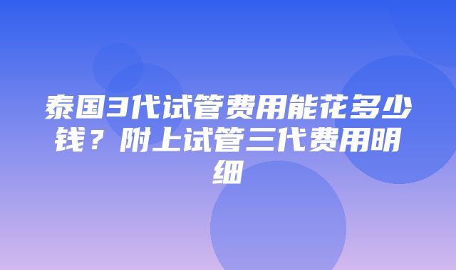 泰国3代试管费用能花多少钱？附上试管三代费用明细