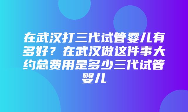 在武汉打三代试管婴儿有多好？在武汉做这件事大约总费用是多少三代试管婴儿