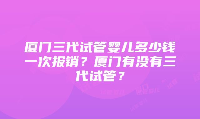 厦门三代试管婴儿多少钱一次报销？厦门有没有三代试管？