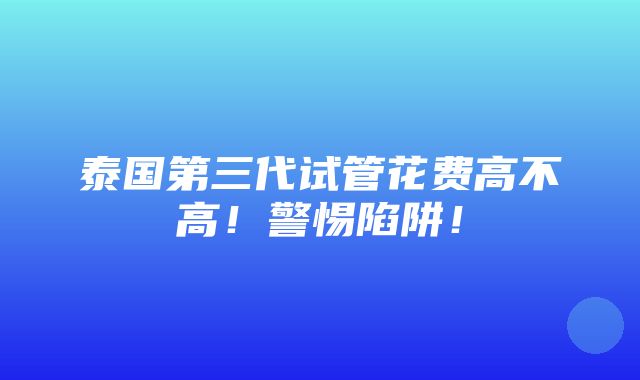 泰国第三代试管花费高不高！警惕陷阱！